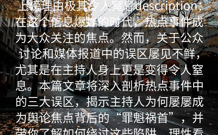 17c盘点：热点事件3大误区，主持人上榜理由极其令人窒息description：在这个信息爆炸的时代，热点事件成为大众关注的焦点。然而，关于公众讨论和媒体报道中的误区屡见不鲜，尤其是在主持人身上更是变得令人窒息。本篇文章将深入剖析热点事件中的三大误区，揭示主持人为何屡屡成为舆论焦点背后的“罪魁祸首”，并带你了解如何绕过这些陷阱，理性看待事件，避免误区。