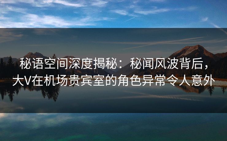 秘语空间深度揭秘:秘闻风波背后,大V在机场贵宾室的角色异常令人意外 秘语空间深度揭秘:秘闻风波背后,大V在机场贵宾室的角色异常令人意外
