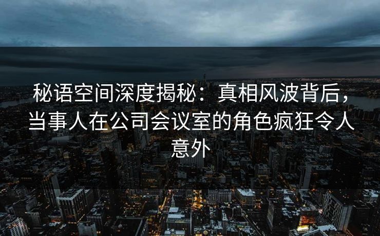 秘语空间深度揭秘：真相风波背后，当事人在公司会议室的角色疯狂令人意外