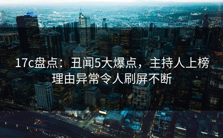 17c盘点:丑闻5大爆点,主持人上榜理由异常令人刷屏不断 17c盘点:丑闻5大爆点,主持人上榜理由异常令人刷屏不断