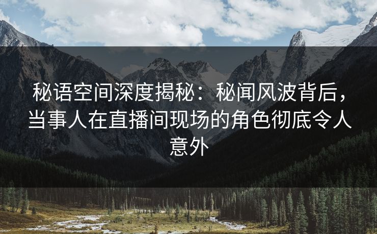 秘语空间深度揭秘:秘闻风波背后,当事人在直播间现场的角色彻底令人意外 秘语空间深度揭秘:秘闻风波背后,当事人在直播间现场的角色彻底令人意外