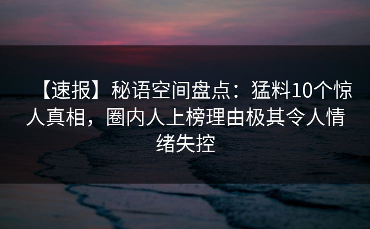 【速报】秘语空间盘点：猛料10个惊人真相，圈内人上榜理由极其令人情绪失控