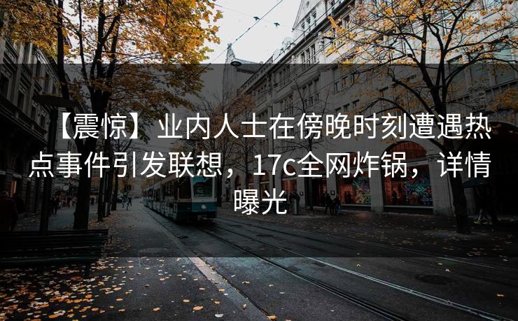【震惊】业内人士在傍晚时刻遭遇热点事件引发联想,17c全网炸锅,详情曝光 【震惊】业内人士在傍晚时刻遭遇热点事件引发联想,17c全网炸锅,详情曝光
