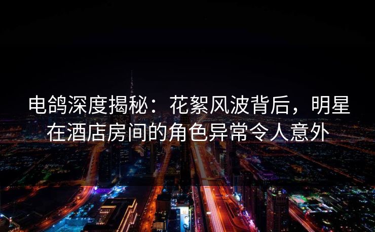 电鸽深度揭秘：花絮风波背后，明星在酒店房间的角色异常令人意外