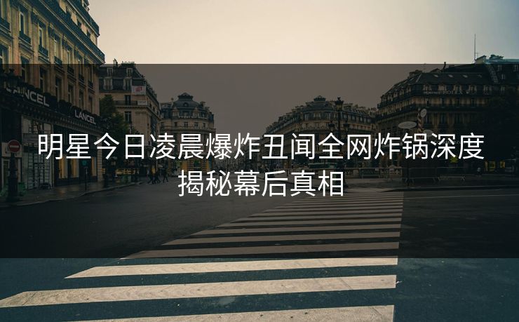 明星今日凌晨爆炸丑闻全网炸锅深度揭秘幕后真相