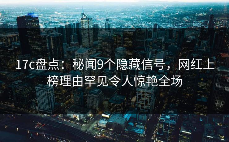 17c盘点：秘闻9个隐藏信号，网红上榜理由罕见令人惊艳全场