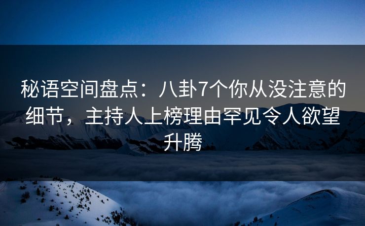 秘语空间盘点：八卦7个你从没注意的细节，主持人上榜理由罕见令人欲望升腾