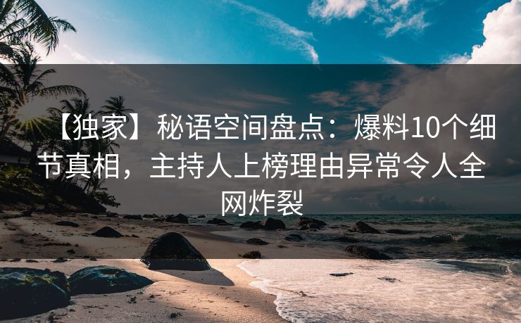 【独家】秘语空间盘点：爆料10个细节真相，主持人上榜理由异常令人全网炸裂