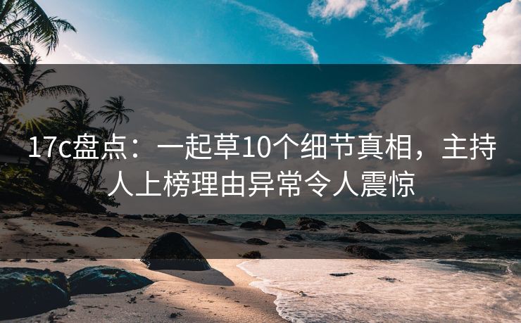 17c盘点：一起草10个细节真相，主持人上榜理由异常令人震惊
