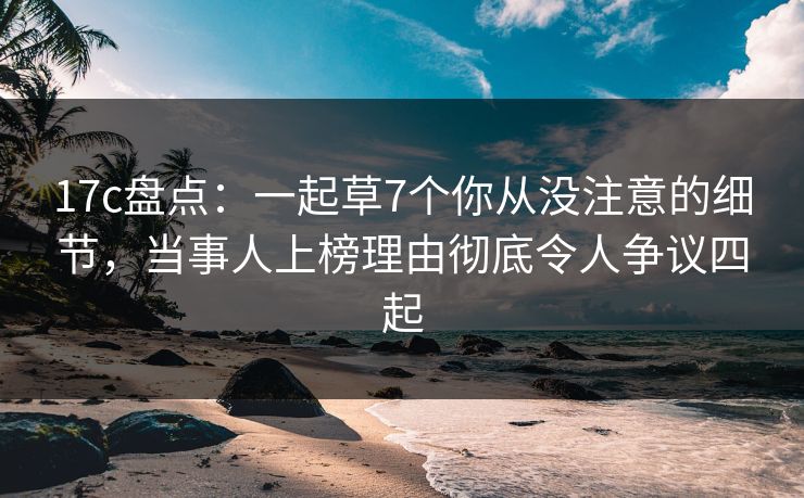 17c盘点：一起草7个你从没注意的细节，当事人上榜理由彻底令人争议四起