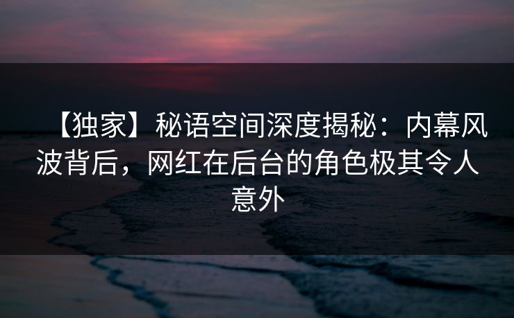 【独家】秘语空间深度揭秘：内幕风波背后，网红在后台的角色极其令人意外