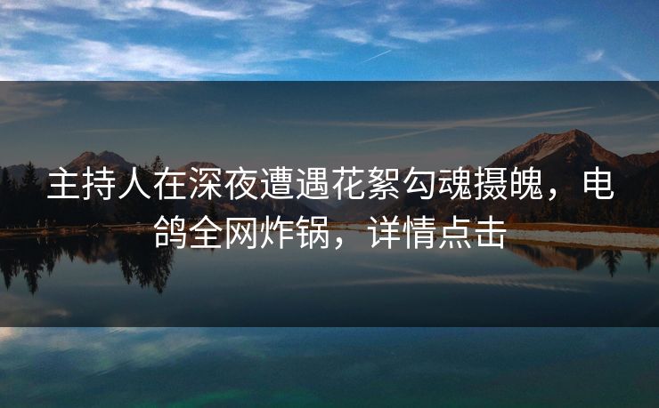 主持人在深夜遭遇花絮勾魂摄魄，电鸽全网炸锅，详情点击