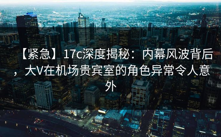 【紧急】17c深度揭秘：内幕风波背后，大V在机场贵宾室的角色异常令人意外