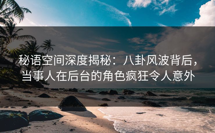 秘语空间深度揭秘：八卦风波背后，当事人在后台的角色疯狂令人意外