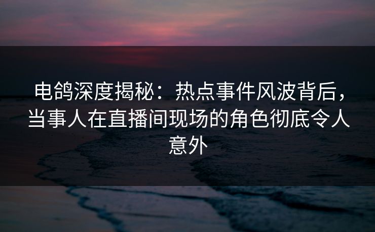 电鸽深度揭秘:热点事件风波背后,当事人在直播间现场的角色彻底令人意外 电鸽深度揭秘:热点事件风波背后,当事人在直播间现场的角色彻底令人意外
