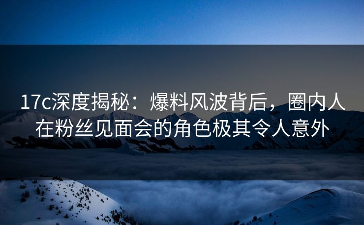 17c深度揭秘：爆料风波背后，圈内人在粉丝见面会的角色极其令人意外