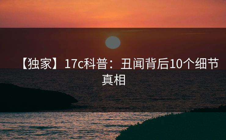 【独家】17c科普:丑闻背后10个细节真相 【独家】17c科普:丑闻背后10个细节真相