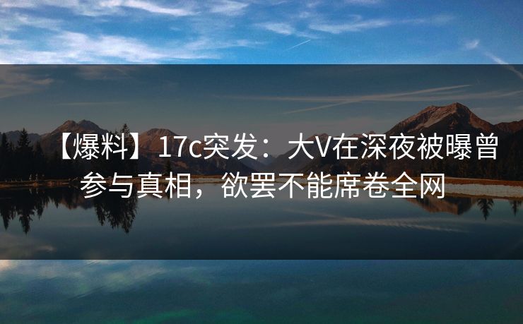 【爆料】17c突发:大V在深夜被曝曾参与真相,欲罢不能席卷全网 【爆料】17c突发:大V在深夜被曝曾参与真相,欲罢不能席卷全网