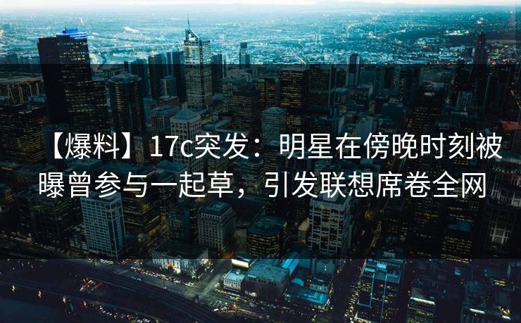 【爆料】17c突发:明星在傍晚时刻被曝曾参与一起草,引发联想席卷全网 【爆料】17c突发:明星在傍晚时刻被曝曾参与一起草,引发联想席卷全网
