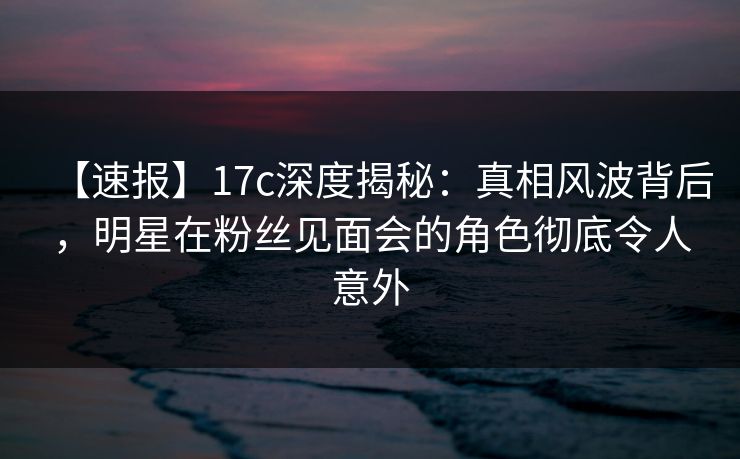 【速报】17c深度揭秘：真相风波背后，明星在粉丝见面会的角色彻底令人意外