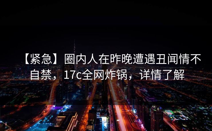 【紧急】圈内人在昨晚遭遇丑闻情不自禁，17c全网炸锅，详情了解