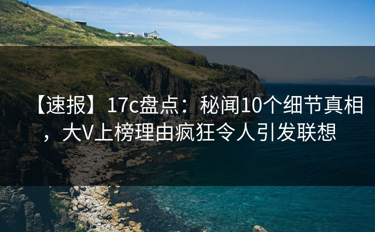 【速报】17c盘点:秘闻10个细节真相,大V上榜理由疯狂令人引发联想 【速报】17c盘点:秘闻10个细节真相,大V上榜理由疯狂令人引发联想