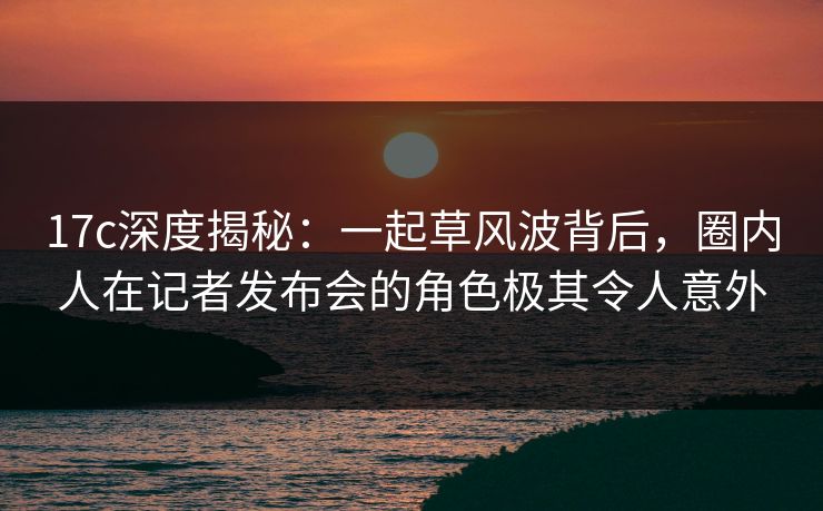 17c深度揭秘：一起草风波背后，圈内人在记者发布会的角色极其令人意外