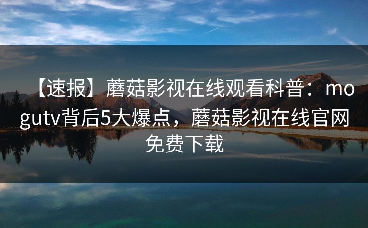 【速报】蘑菇影视在线观看科普：mogutv背后5大爆点，蘑菇影视在线官网免费下载