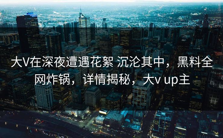 大V在深夜遭遇花絮 沉沦其中，黑料全网炸锅，详情揭秘，大v up主