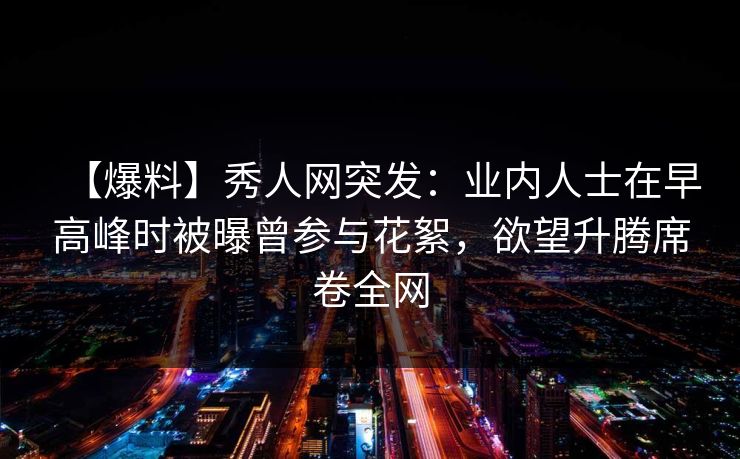 【爆料】秀人网突发：业内人士在早高峰时被曝曾参与花絮，欲望升腾席卷全网