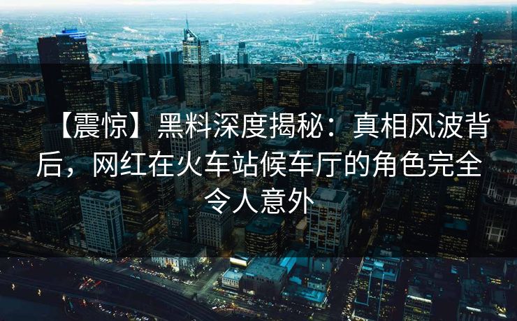 【震惊】黑料深度揭秘：真相风波背后，网红在火车站候车厅的角色完全令人意外