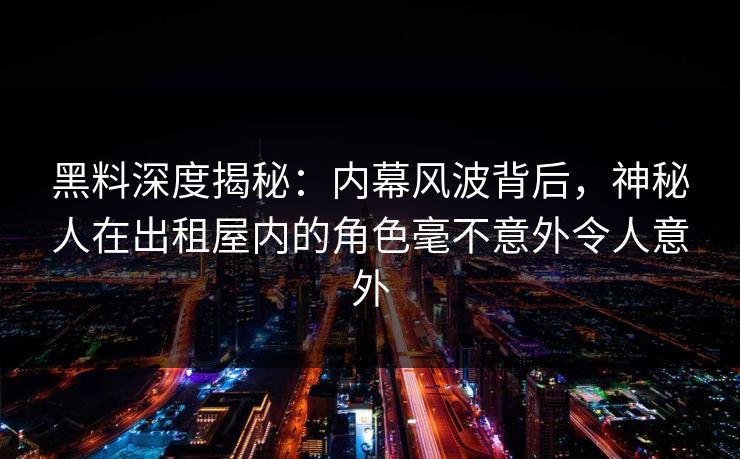 黑料深度揭秘：内幕风波背后，神秘人在出租屋内的角色毫不意外令人意外