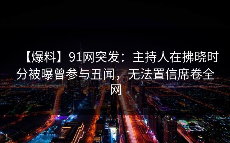 【爆料】91网突发：主持人在拂晓时分被曝曾参与丑闻，无法置信席卷全网