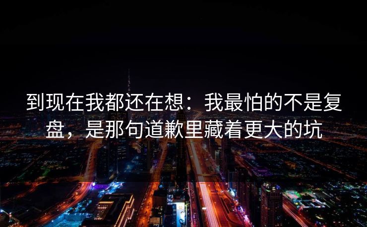 到现在我都还在想：我最怕的不是复盘，是那句道歉里藏着更大的坑