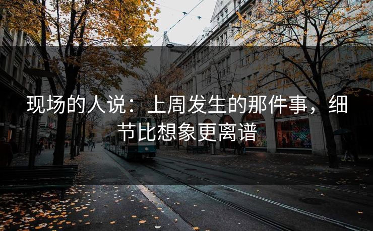 现场的人说：上周发生的那件事，细节比想象更离谱