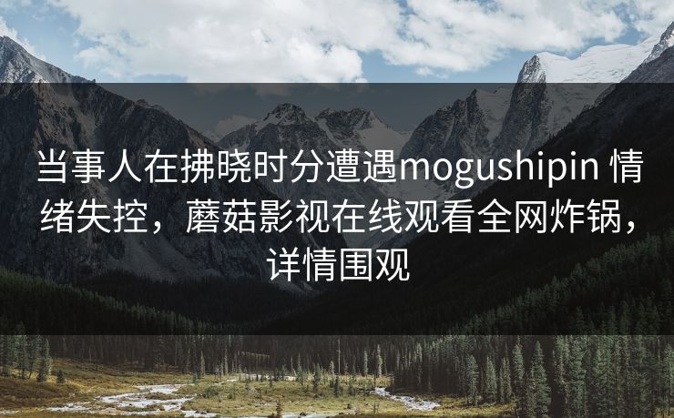 当事人在拂晓时分遭遇mogushipin 情绪失控，蘑菇影视在线观看全网炸锅，详情围观
