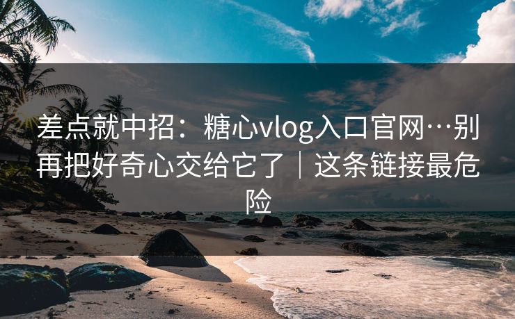 差点就中招：糖心vlog入口官网…别再把好奇心交给它了｜这条链接最危险
