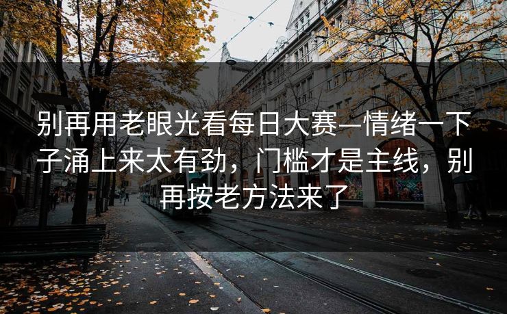 别再用老眼光看每日大赛—情绪一下子涌上来太有劲,门槛才是主线,别再按老方法来了