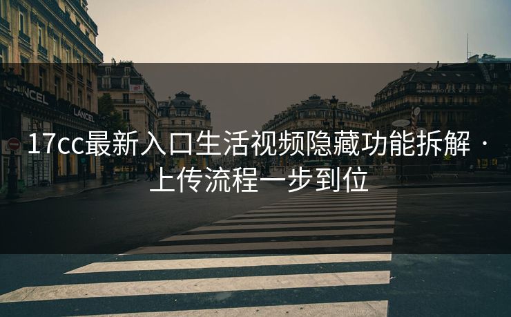 17cc最新入口生活视频隐藏功能拆解 · 上传流程一步到位