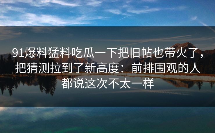 91爆料猛料吃瓜一下把旧帖也带火了，把猜测拉到了新高度：前排围观的人都说这次不太一样