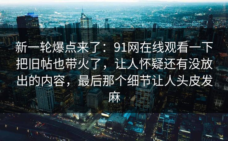 新一轮爆点来了：91网在线观看一下把旧帖也带火了，让人怀疑还有没放出的内容，最后那个细节让人头皮发麻