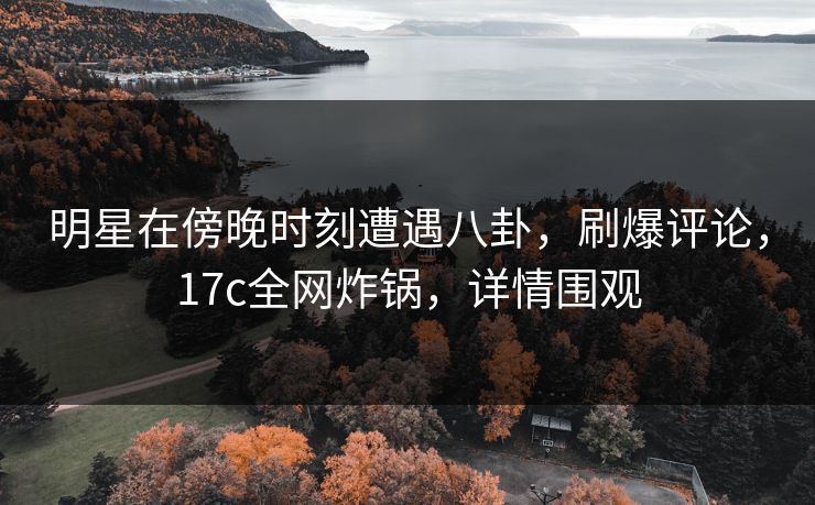 明星在傍晚时刻遭遇八卦，刷爆评论，17c全网炸锅，详情围观