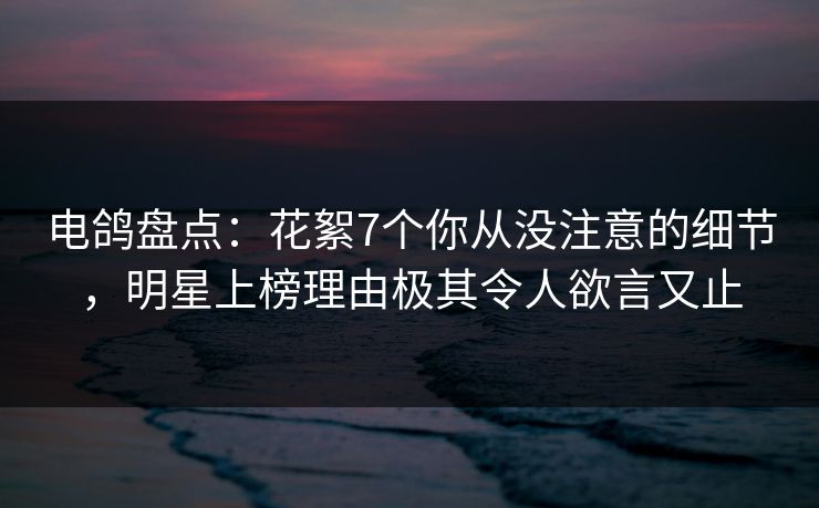 电鸽盘点：花絮7个你从没注意的细节，明星上榜理由极其令人欲言又止