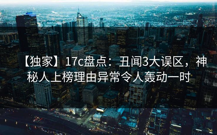 【独家】17c盘点：丑闻3大误区，神秘人上榜理由异常令人轰动一时