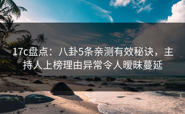 17c盘点：八卦5条亲测有效秘诀，主持人上榜理由异常令人暧昧蔓延
