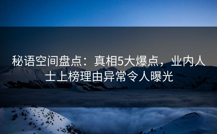 秘语空间盘点：真相5大爆点，业内人士上榜理由异常令人曝光