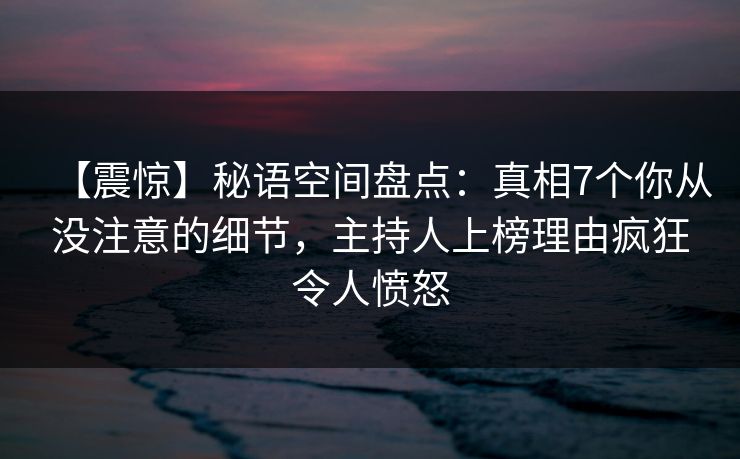 【震惊】秘语空间盘点：真相7个你从没注意的细节，主持人上榜理由疯狂令人愤怒