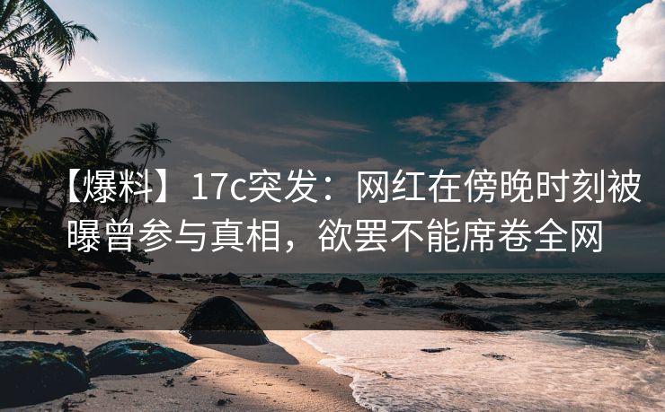【爆料】17c突发：网红在傍晚时刻被曝曾参与真相，欲罢不能席卷全网