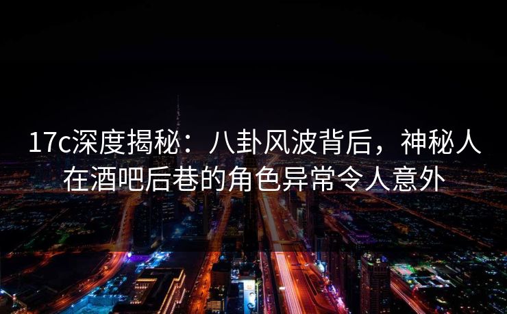 17c深度揭秘：八卦风波背后，神秘人在酒吧后巷的角色异常令人意外