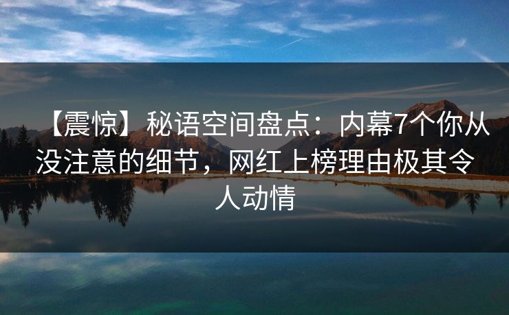 【震惊】秘语空间盘点：内幕7个你从没注意的细节，网红上榜理由极其令人动情